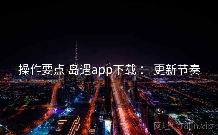 操作要点 岛遇app下载 : 更新节奏 操作要点 岛遇app下载 : 更新节奏